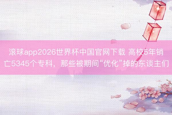 滚球app2026世界杯中国官网下载 高校5年销亡5345个专科，那些被期间“优化”掉的东谈主们