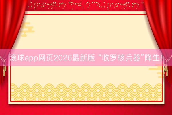 滚球app网页2026最新版 “收罗核兵器”降生！