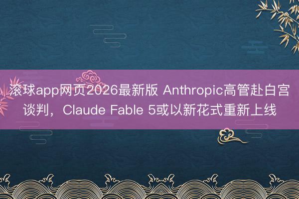 滚球app网页2026最新版 Anthropic高管赴白宫谈判，Claude Fable 5或以新花式重新上线