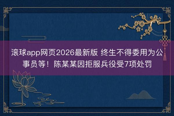 滚球app网页2026最新版 终生不得委用为公事员等!陈某某因拒服兵役受7项处罚