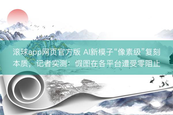 滚球app网页官方版 AI新模子“像素级”复刻本质,记者实测:假图在各平台遭受零阻止