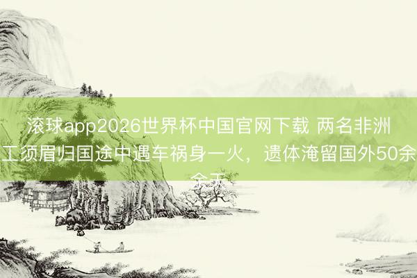 滚球app2026世界杯中国官网下载 两名非洲务工须眉归国途中遇车祸身一火,遗体淹留国外50余天