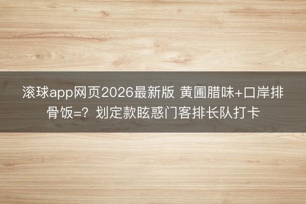 滚球app网页2026最新版 黄圃腊味+口岸排骨饭=?划定款眩惑门客排长队打卡